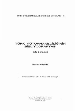 TÜRK KÜTÜPHANECİLERDERNEGİ YAYıNLARı: 4




TURK KÜTÜPHANECiLiGiNiN
    SiSLiYOGRAFYASI

                   (Bir Deneme)




                  Muzaffer GÖKMAN




    Kütüphane   Haftası   (23 - 29   Kasım   1964J   dolayısiyle




            Türkiye Ticaret Odaları. Sanayi Odaiarı
             ve Ticaret Borsaları Birliği Matbaası
                      A."<KARA _      1964
 