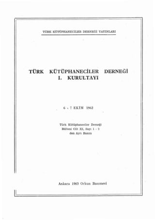 TÜRK KÜTÜPHANECİLERDERNEÖİ YAyıNLARı




     TÜRK   KÜTüPHANEeİLER                    DERNEGİ
               ı.     KURULTAYı




                    6 -, 7 EKİM 1962



                Türk Kütüphaneciler Derne~i
                 Bülteni Cnt XI, Sayı ı - 2
                      den Ayrı Basım




               Ankara 1963 Orkun     Basımevi


ii
 