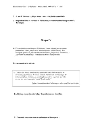Filosofia 11º Ano – 3º Período – Ano Lectivo 2009/2010, 1º Teste
2.1.A partir do texto explique o que é uma relação de causalidade.
2.2.Segundo Hume as causas e os efeitos não podem ser conhecidos pela razão.
Justifique.
Grupo IV
1.”Existe um aspecto comum a Descartes e Hume: ambos procuram um
fundamento e uma justificação infalível para o conhecimento. Mas
divergem quanto ao fundamento e natureza da justificação encontrada.”
Apresente as diferenças entre racionalismo e empirismo.
2.Leia com atenção o texto.
”A Ciência ou, antes, uma ciência, representa uma outra maneira de
ler o real, diferente da do senso comum. Implica um outro código de
leitura, implica, portanto, a construção de outros objectos, que não
os que nos servem para ler o real do dia a dia.”
Sedas Nunes,Questões Preliminares sobre as Ciências Sociais
2.1.Distinga conhecimento vulgar de conhecimento científico.
2.2.Complete o quadro com as noções que se lhe seguem .
 