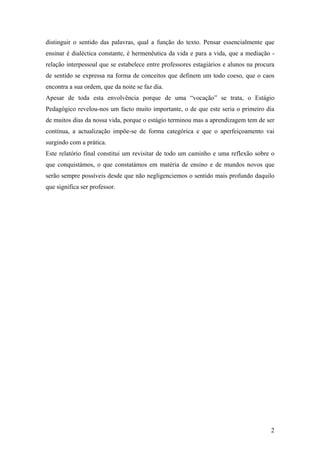 2
distinguir o sentido das palavras, qual a função do texto. Pensar essencialmente que
ensinar é dialéctica constante, é hermenêutica da vida e para a vida, que a mediação -
relação interpessoal que se estabelece entre professores estagiários e alunos na procura
de sentido se expressa na forma de conceitos que definem um todo coeso, que o caos
encontra a sua ordem, que da noite se faz dia.
Apesar de toda esta envolvência porque de uma “vocação” se trata, o Estágio
Pedagógico revelou-nos um facto muito importante, o de que este seria o primeiro dia
de muitos dias da nossa vida, porque o estágio terminou mas a aprendizagem tem de ser
contínua, a actualização impõe-se de forma categórica e que o aperfeiçoamento vai
surgindo com a prática.
Este relatório final constitui um revisitar de todo um caminho e uma reflexão sobre o
que conquistámos, o que constatámos em matéria de ensino e de mundos novos que
serão sempre possíveis desde que não negligenciemos o sentido mais profundo daquilo
que significa ser professor.
 
