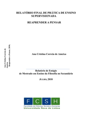 RELATÓRIO FINAL DE PRÁTICA DE ENSINO
SUPERVISIONADA
REAPRENDER A PENSAR
Ana
Cristina
Correia
de
Ameixa
Reaprender
a
Pensar,
2010,
Ana Cristina Correia de Ameixa
___________________________________________________
Relatório de Estágio
de Mestrado em Ensino da Filosofia no Secundário
JULHO, 2010
 
 
 
 
 
