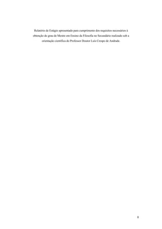 Relatório de Estágio apresentado para cumprimento dos requisitos necessários à
obtenção do grau de Mestre em Ensino da Filosofia no Secundário realizado sob a
orientação científica do Professor Doutor Luís Crespo de Andrade.
II
 