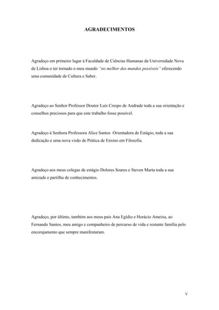 AGRADECIMENTOS
Agradeço em primeiro lugar à Faculdade de Ciências Humanas da Universidade Nova
de Lisboa o ter tornado o meu mundo “no melhor dos mundos possíveis” oferecendo
uma comunidade de Cultura e Saber.
Agradeço ao Senhor Professor Doutor Luís Crespo de Andrade toda a sua orientação e
conselhos preciosos para que este trabalho fosse possível.
Agradeço à Senhora Professora Alice Santos Orientadora de Estágio, toda a sua
dedicação e uma nova visão de Prática de Ensino em Filosofia.
Agradeço aos meus colegas de estágio Dolores Soares e Steven Marta toda a sua
amizade e partilha de conhecimentos.
Agradeço, por último, também aos meus pais Ana Egídio e Horácio Ameixa, ao
Fernando Santos, meu amigo e companheiro de percurso de vida e restante família pelo
encorajamento que sempre manifestaram.
V
 