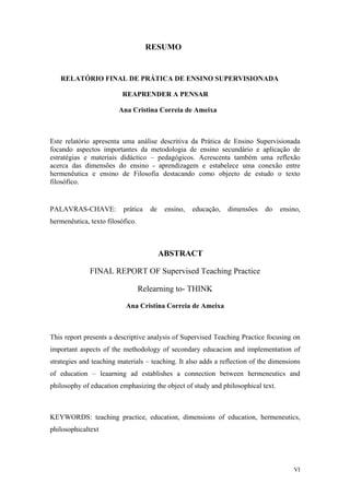 RESUMO
RELATÓRIO FINAL DE PRÁTICA DE ENSINO SUPERVISIONADA
REAPRENDER A PENSAR
Ana Cristina Correia de Ameixa
Este relatório apresenta uma análise descritiva da Prática de Ensino Supervisionada
focando aspectos importantes da metodologia de ensino secundário e aplicação de
estratégias e materiais didáctico – pedagógicos. Acrescenta também uma reflexão
acerca das dimensões do ensino - aprendizagem e estabelece uma conexão entre
hermenêutica e ensino de Filosofia destacando como objecto de estudo o texto
filosófico.
PALAVRAS-CHAVE: prática de ensino, educação, dimensões do ensino,
hermenêutica, texto filosófico.
ABSTRACT
FINAL REPORT OF Supervised Teaching Practice
Relearning to- THINK
Ana Cristina Correia de Ameixa
This report presents a descriptive analysis of Supervised Teaching Practice focusing on
important aspects of the methodology of secondary educacion and implementation of
strategies and teaching materials – teaching. It also adds a reflection of the dimensions
of education – leaarning ad establishes a connection between hermeneutics and
philosophy of education emphasizing the object of study and philosophical text.
KEYWORDS: teaching practice, education, dimensions of education, hermeneutics,
philosophicaltext
VI
 