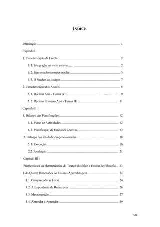 ÍNDICE
Introdução ........................................................................................................... 1
Capítulo I:
1. Caracterização da Escola................................................................................ 2
1. 1. Integração no meio escolar….. ......................................................... . 2
1. 2. Intervenção no meio escolar ................................................................ 5
1. 3. O Núcleo de Estágio............................................................................. 7
2. Caracterização dos Alunos............................................................................. 8
2. 1. Décimo Ano - Turma A1 ...................................... ……………….. 9
2. 2. Décimo Primeiro Ano - Turma H1.................................................. 11
Capítulo II:
1. Balanço das Planificações ............................................................................ 12
1. 1. Plano de Actividades.......................................................................... 12
1. 2. Planificação de Unidades Lectivas. ................................................... 13
2. Balanço das Unidades Supervisionadas...................................................... 18
2. 1. Execução............................................................................................. 18
2.2. Avaliação ............................................................................................ 21
Capítulo III :
Problemática da Hermenêutica do Texto Filosófico e Ensino de Filosofia... 23
1.As Quatro Dimensões do Ensino -Aprendizagem........................................ 24
1.1. Compreender o Texto............................................................................ 24
1.2. A Experiência de Reescrever ............................................................... 26
1.3. Metacognição......................................................................................... 27
1.4. Aprender a Aprender............................................................................. 29
VII
 