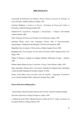 BIBLIOGRAFIA
Associação de Professores de Filosofia, Décimo Primeiro Encontro de Filosofia -O
Texto Filosófico, Ediliber Gráfica, Coimbra, 1997
Contente, Madalena, A Leitura E A Escrita - Estratégias de Ensino para Todas as
Disciplinas, Editorial Presença,Lisboa,1995
Gadamer.G-.H, Experiência, Linguagem e Interpretação - Colóquio, Universidade
Católica Editora, 2003
Gilot Fernando, Do Ensino da Filosofia, Livros Horizonte, Lisboa, 1976
Karlheinz Stierle, Existe Uma Linguagem Poética, Obra E Intertextualidade,
Apresentação e Tradução de Rui Mesquita, Vila Nova de Famalicão, 2008
Magalhães, Rui, Introdução À Hermenêutica, Editora Angelus Novus, 2002
Magalhães, Rui, Post Scriptum, Escritos Sobre O Sentido, Editora Angelus Novus, Ldª,
Braga, 1996
Platão, O Banquete, tradução de Sampaio Marinho, Publicações Europa – América,
1986
Salema, Maria Helena, Ensinar E Aprender A Pensar, Texto Editora, Lisboa, 1997
Santo Agostinho, Diálogo Sobre a Felicidade, Tradução do Original Latino, Introdução
e Notas de Mário Santiago de Carvalho, Edições 70,1988
Soares, Couto Maria Luísa, Do Outro Lado Do Espelho - Linguagem, Pensamento,
Acção, Editora Fundação ENG. António de Almeida, Porto, 2005
Outras Referências Bibliográficas:
Antiseri Dario e Reale Giovanni, História Da Filosofia, volume II, Edições Paulinas
Dicionário Ilustrado de Língua Portuguesa, Lisboa, 1945
J. Manuel de Castro Pinto, Manuela Parreira e Maria do Céu V. Lopes, Gramática do
Português Moderno, Plátano Editora, 1987
IX
 