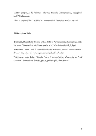 Mantoy Jacques, As 50 Palavras – chave da Filosofia Contemporânea, Tradução de
José Palos Fernandes
Heinz – Jurgen Ipfling, Vocabulário Fundamental de Pedagogia, Edições 70,1979
Bibliografia na Web :
Bortoluzzi, Dagios Sara, Resenha Crítica do Livro Hermenêutica E Educação de Nadja
Hermann. Disponível em http.//www.sicoda.fw.uri.br/revistas/artigos/1_1_9.pdf.
Portocarrero, Maria Luísa, A Hermenêutica como Sabedoria Prática: Entre Gadamer e
Ricoeur. Disponível em 13_luisaportocarrero.pdf-Adobe Reader
Portocarrero, Maria Luísa, Filosofia, Praxis E Hermenêutica:A Perspectiva de H.-G.
Gadamer. Disponível em filosofia_praxis_gadamer.pdf-Adobe Reader
X
 