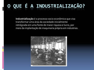 Industrialização é o processo socio econômico que visa 
transformar uma área da sociedade inicialmente 
retrógrada em uma fonte de maior riqueza e lucro, por 
meio da implantação de maquinaria própria em industrias.
 