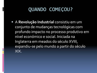 QUANDO COMEÇOU?
ƒ A Revolução Industrial consistiu em um 
conjunto de mudanças tecnológicas com 
profundo impacto no processo produtivo em 
nível económico e social. Iniciada na 
Inglaterra em meados do século XVIII, 
expandiu‐se pelo mundo a partir do século 
XIX.
 