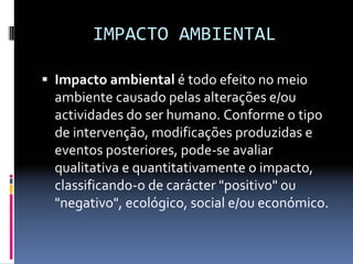 IMPACTO AMBIENTAL
ƒ Impacto ambiental é todo efeito no meio 
ambiente causado pelas alterações e/ou 
actividades do ser humano. Conforme o tipo 
de intervenção, modificações produzidas e 
eventos posteriores, pode‐se avaliar 
qualitativa e quantitativamente o impacto, 
classificando‐o de carácter "positivo" ou 
"negativo", ecológico, social e/ou económico.
 