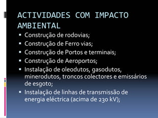 ACTIVIDADES COM IMPACTO 
AMBIENTAL
ƒ Construção de rodovias; 
ƒ Construção de Ferro vias; 
ƒ Construção de Portos e terminais; 
ƒ Construção de Aeroportos;
ƒ Instalação de oleodutos, gasodutos, 
minerodutos, troncos colectores e emissários 
de esgoto; 
ƒ Instalação de linhas de transmissão de 
energia eléctrica (acima de 230 kV);
 