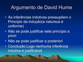 Argumento de David
Argumento de David Hume
Hume
• As inferências indutivas pressupõem o
Princípio da indução(a natureza é
uniforme)
• Não se pode justificar este princípio a
priori
• Não se pode justificar a posteriori
• Conclusão:Logo nenhuma inferência
indutiva é justificável
 