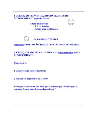 1-DEFINIÇÃO TRIPARTIDA DO CONHECIMENTO-
CONHECIMENTO segundo Platão
S tem uma crença
P é verdadeira
S tem uma justificação
2- EDMUND GETTIER
Objecções à DEFINIÇÃO TRIPARTIDA DO CONHECIMENTO:
A CRENÇA VERDADEIRA JUSTIFICADA não é suficiente para o
CONHECIMENTO.
Questionário:
1-Que pretende o autor mostrar?
2-Explique o argumento de Gettier.
3-Porque razão Smith não sabe que o homem que vai conseguir o
emprego é o que tem dez moedas no bolso?
 