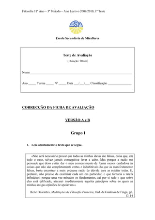 Filosofia 11º Ano – 3º Período – Ano Lectivo 2009/2010, 1º Teste
Escola Secundária de Miraflores
Teste de Avaliação
(Duração: 90min)
Nome _________________________________________________________________
Ano _____ Turma _____ Nº _____ Data ___/___/___ Classificação _______________
CORRECÇÃO DA FICHA DE AVALIAÇÃO
VERSÃO A e B
Grupo I
1. Leia atentamente o texto que se segue.
«Não será necessário provar que todas as minhas ideias são falsas, coisa que, em
todo o caso, talvez jamais conseguisse levar a cabo. Mas porque a razão me
persuade que devo evitar dar o meu consentimento de forma menos cuidadosa às
coisas que não são completamente certas e indubitáveis do que às manifestamente
falsas, basta encontrar a mais pequena razão de dúvida para as rejeitar todas. E,
portanto, não preciso de examinar cada um em particular, o que tornaria a tarefa
infindável: porque uma vez minados os fundamentos, cai por si tudo o que sobre
eles está edificado, atacarei imediatamente aqueles princípios sobre os quais as
minhas antigas opiniões de apoiavam.»
René Descartes, Meditações de Filosofia Primeira, trad. de Guatavo de Fraga, pp.
13-14
 