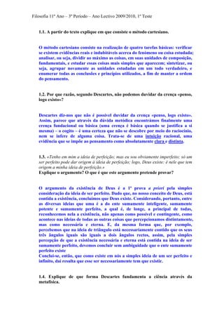 Filosofia 11º Ano – 3º Período – Ano Lectivo 2009/2010, 1º Teste
1.1. A partir do texto explique em que consiste o método cartesiano.
O método cartesiano consiste na realização de quatro tarefas básicas: verificar
se existem evidências reais e indubitáveis acerca do fenómeno ou coisa estudada;
analisar, ou seja, dividir ao máximo as coisas, em suas unidades de composição,
fundamentais, e estudar essas coisas mais simples que aparecem; sintetizar, ou
seja, agrupar novamente as unidades estudadas em um todo verdadeiro, e
enumerar todas as conclusões e princípios utilizados, a fim de manter a ordem
do pensamento.
1.2. Por que razão, segundo Descartes, não podemos duvidar da crença «penso,
logo existo»?
Descartes diz-nos que não é possível duvidar da crença «penso, logo existo».
Assim, parece que através da dúvida metódica encontrámos finalmente uma
crença fundacional ou básica (uma crença é básica quando se justifica a si
mesma) – o cogito – é uma certeza que não se descobre por meio do raciocínio,
nem se infere de alguma coisa. Trata-se de uma intuição racional, uma
evidência que se impõe ao pensamento como absolutamente clara e distinta.
1.3. «Tenho em mim a ideia de perfeição; mas eu sou obviamente imperfeito; só um
ser perfeito pode dar origem à ideia de perfeição; logo, Deus existe: é nele que tem
origem a minha ideia de perfeição.»
Explique o argumento? O que é que este argumento pretende provar?
O argumento da existência de Deus é a 1ª prova a priori pela simples
consideração da ideia de ser perfeito. Dado que, no nosso conceito de Deus, está
contida a existência, concluímos que Deus existe. Considerando, portanto, entre
as diversas ideias que uma é a do ente sumamente inteligente, sumamente
potente e sumamente perfeito, a qual é, de longe, a principal de todas,
reconhecemos nela a existência, não apenas como possível e contingente, como
acontece nas ideias de todas as outras coisas que percepcionamos distintamente,
mas como necessária e eterna. E, da mesma forma que, por exemplo,
percebemos que na ideia de triângulo está necessariamente contido que os seus
três ângulos iguais são iguais a dois ângulos rectos, assim, pela simples
percepção de que a existência necessária e eterna está contida na ideia de ser
sumamente perfeito, devemos concluir sem ambiguidade que o ente sumamente
perfeito existe
Conclui-se, então, que como existe em nós a simples ideia de um ser perfeito e
infinito, daí resulta que esse ser necessariamente tem que existir.
1.4. Explique de que forma Descartes fundamenta a ciência através da
metafísica.
 