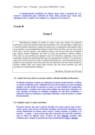 Filosofia 11º Ano – 3º Período – Ano Lectivo 2009/2010, 1º Teste
A fundamentação metafísica da ciência surge como a garantia da “res
extensa” estabelecida pela existência de Deus. Deus permite que exista uma
adequação entre o sujeito (“res cogitans”) e o objecto (“res extensa”).
Versão B
Grupo I
«Duvidaremos também de todas as outras coisas que outrora nos parecem
certíssimas, mesmo das demonstrações da matemática e dos seus princípios, embora por
si mesmo bastante manifestos, porque há homens que se enganaram raciocinando sobre
essas matérias, mas principalmente porque ouvimos dizer que Deus, que nos criou, pode
fazer tudo o que lhe agrada, e não sabemos ainda se ele nos quis fazer de tal maneira
que sejamos sempre enganados, até sobre as coisas que pensamos conhecer melhor.
Pois, uma vez que permitiu que algumas vezes nos tivéssemos enganado, como já foi
assinalado, porque não poderia permitir que nos enganássemos sempre? E se quisermos
supor que o autor do nosso ser não é um Deus todo-poderoso, e que subsistimos por nós
próprios ou por qualquer outro meio, pelo facto de supormos esse autor menos poderoso
teremos sempre tanto mais motivo para crermos que não somos perfeitos que não
possamos ser continuamente iludidos.»
Descartes, Princípios da Filosofia
1.1. A partir do texto, descreva em que consiste a dúvida metódica de Descartes.
O método cartesiano consiste na realização de quatro tarefas básicas: verificar
se existem evidências reais e indubitáveis acerca do fenómeno ou coisa estudada;
analisar, ou seja, dividir ao máximo as coisas, em suas unidades de composição,
fundamentais, e estudar essas coisas mais simples que aparecem; sintetizar, ou
seja, agrupar novamente as unidades estudadas em um todo verdadeiro, e
enumerar todas as conclusões e princípios utilizados, a fim de manter a ordem
do pensamento.
1.2. Explique o que é o cogito cartesiano.
Descartes diz-nos que não é possível duvidar da crença «penso, logo existo».
Assim, parece que através da dúvida metódica encontrámos finalmente uma
crença fundacional ou básica (uma crença é básica quando se justifica a si
mesma) – o cogito – é uma certeza que não se descobre por meio do raciocínio,
nem se infere de alguma coisa. Trata-se de uma intuição racional, uma
evidência que se impõe ao pensamento como absolutamente clara e distinta.
 
