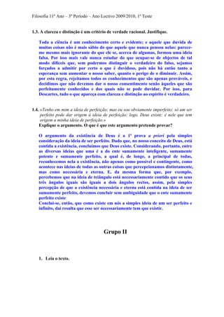 Filosofia 11º Ano – 3º Período – Ano Lectivo 2009/2010, 1º Teste
1.3. A clareza e distinção é um critério de verdade racional. Justifique.
Toda a ciência é um conhecimento certo e evidente; e aquele que duvida de
muitas coisas não é mais sábio do que aquele que nunca pensou nelas: parece-
me mesmo mais ignorante do que ele se, acerca de algumas, formou uma ideia
falsa. Por isso mais vale nunca estudar do que ocupar-se de objectos de tal
modo difíceis que, sem podermos distinguir o verdadeiro do falso, sejamos
forçados a admitir por certo o que é duvidoso, pois não há então tanto a
esperança sem aumentar o nosso saber, quanto o perigo de o diminuir. Assim,
por esta regra, rejeitamos todos os conhecimentos que são apenas prováveis, e
decidimos que não devemos dar o nosso consentimento senão àqueles que são
perfeitamente conhecidos e dos quais não se pode duvidar. Por isso, para
Descartes, tudo o que apareça com clareza e distinção ao espírito é verdadeiro.
1.4. «Tenho em mim a ideia de perfeição; mas eu sou obviamente imperfeito; só um ser
perfeito pode dar origem à ideia de perfeição; logo, Deus existe: é nele que tem
origem a minha ideia de perfeição.»
Explique o argumento. O que é que este argumento pretende provar?
O argumento da existência de Deus é a 1ª prova a priori pela simples
consideração da ideia de ser perfeito. Dado que, no nosso conceito de Deus, está
contida a existência, concluímos que Deus existe. Considerando, portanto, entre
as diversas ideias que uma é a do ente sumamente inteligente, sumamente
potente e sumamente perfeito, a qual é, de longe, a principal de todas,
reconhecemos nela a existência, não apenas como possível e contingente, como
acontece nas ideias de todas as outras coisas que percepcionamos distintamente,
mas como necessária e eterna. E, da mesma forma que, por exemplo,
percebemos que na ideia de triângulo está necessariamente contido que os seus
três ângulos iguais são iguais a dois ângulos rectos, assim, pela simples
percepção de que a existência necessária e eterna está contida na ideia de ser
sumamente perfeito, devemos concluir sem ambiguidade que o ente sumamente
perfeito existe
Conclui-se, então, que como existe em nós a simples ideia de um ser perfeito e
infinito, daí resulta que esse ser necessariamente tem que existir.
Grupo II
1. Leia o texto.
 