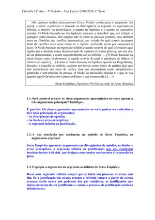 Filosofia 11º Ano – 3º Período – Ano Lectivo 2009/2010, 1º Teste
«Os cépticos tardios deixaram-nos Cinco Modos conducentes à suspensão [do
juízo], a saber: o primeiro é baseado na discrepância, o segundo na regressão ao
infinita, o terceiro na relatividade, o quarto na hipótese e o quinto no raciocínio
circular. O Modo baseado na discrepância leva-nos a descobrir que, em relação a
qualquer outro assunto, tem surgido não só entre as pessoas comuns, mas também
entre os filósofos, um conflito interminável, em virtude do qual somos incapazes
tanto de escolher uma coisa como de a rejeitar, acabando assim por suspender o
juízo. O Modo baseado na regressão infinita é aquele através do qual afirmamos que
aquilo que é aduzido como demonstração do assunto em causa precisa, por sua vez,
de ser demonstrado, e assim sucessivamente até ao infinito […] O Modo baseado na
relatividade, como já dissemos, é aquele através do qual a aparência do objecto é
relativa ao sujeito […] Temos o modo baseado na hipótese quando os Dogmáticos,
forçados a regredir ao infinito, acabam por tornar como ponto de partida algo que
não estabelecem por meio de razões, mas que pressupõem como simplesmente
garantido e sem precisar de provas. O Modo do raciocínio circular é o que se usa
quando aquilo deveria servir para confirmar o que se pretende é […]»
Sexto Empírico, Hipóteses Pirrónicas, trad. de Aires Almeida
1.1. Será possível reduzir os cinco argumentos apresentados no texto apenas a
três argumentos principais? Justifique.
É possível. Os cinco argumentos apresentados no texto podem ser reduzidos a
três tipos principais de argumentos:
- As divergências de opinião;
- As ilusões e erros perceptivos;
- A regressão infinita da justificação.
1.2. A que conclusão nos conduzem, na opinião de Sexto Empírico, os
argumentos cépticos?
Sexto Empírico apresenta argumentos (as divergências de opinião, as ilusões e
erros perceptivos, a regressão infinita da justificação) que nos conduzem
inevitavelmente à dúvida, que designa como modos conducentes à suspensão do
juízo.
1.3. Explique o argumento da regressão ao infinito de Sexto Empírico.
Dá-se uma regressão infinita sempre que se inicia um processo de recuo sem
fim. Se a justificação das nossas crenças é inferida sempre a partir de outras
crenças, então nunca nos podemos dar por satisfeitos, as justificações que
damos precisam de ser justificadas e, assim, o processo de justificação continua
infinitamente.
 