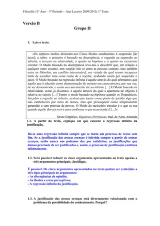 Filosofia 11º Ano – 3º Período – Ano Lectivo 2009/2010, 1º Teste
Versão B
Grupo II
1. Leia o texto.
«Os cépticos tardios deixaram-nos Cinco Modos conducentes à suspensão [do
juízo], a saber: o primeiro é baseado na discrepância, o segundo na regressão ao
infinita, o terceiro na relatividade, o quarto na hipótese e o quinto no raciocínio
circular. O Modo baseado na discrepância leva-nos a descobrir que, em relação a
qualquer outro assunto, tem surgido não só entre as pessoas comuns, mas também
entre os filósofos, um conflito interminável, em virtude do qual somos incapazes
tanto de escolher uma coisa como de a rejeitar, acabando assim por suspender o
juízo. O Modo baseado na regressão infinita é aquele através do qual afirmamos que
aquilo que é aduzido como demonstração do assunto em causa precisa, por sua vez,
de ser demonstrado, e assim sucessivamente até ao infinito […] O Modo baseado na
relatividade, como já dissemos, é aquele através do qual a aparência do objecto é
relativa ao sujeito […] Temos o modo baseado na hipótese quando os Dogmáticos,
forçados a regredir ao infinito, acabam por tornar como ponto de partida algo que
não estabelecem por meio de razões, mas que pressupõem como simplesmente
garantido e sem precisar de provas. O Modo do raciocínio circular é o que se usa
quando aquilo deveria servir para confirmar o que se pretende é […]»
Sexto Empírico, Hipóteses Pirrónicas, trad. de Aires Almeida
1.1. A partir do texto, explique em que consiste a regressão infinita da
justificação.
Dá-se uma regressão infinita sempre que se inicia um processo de recuo sem
fim. Se a justificação das nossas crenças é inferida sempre a partir de outras
crenças, então nunca nos podemos dar por satisfeitos, as justificações que
damos precisam de ser justificadas e, assim, o processo de justificação continua
infinitamente.
1.2. Será possível reduzir os cinco argumentos apresentados no texto apenas a
três argumentos principais. Justifique.
É possível. Os cinco argumentos apresentados no texto podem ser reduzidos a
três tipos principais de argumentos:
- As divergências de opinião;
- As ilusões e erros perceptivos;
- A regressão infinita da justificação.
1.3. A justificação das nossas crenças está directamente relacionada com o
problema da possibilidade do conhecimento. Porquê?
 
