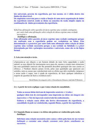 Filosofia 11º Ano – 3º Período – Ano Lectivo 2009/2010, 1º Teste
leis universais, provém da experiência, por isso mesmo, só é válido dentro dos
limites do observável.
Os empiristas reservam para a razão a função de uma mera organização de dados
da experiência sensível, sendo as ideias ou conceitos da razão simples cópias ou
combinações de dados provenientes da experiência.
1.3.«Uma afirmação sobre questões de facto exprime uma verdade contingente,
por outro lado uma afirmação sobre relação de ideias exprime uma verdade
necessária.»
Justifique a afirmação.
Uma afirmação sobre questões de facto exprime uma verdade contingente porque
em confronto com a experiência podem ser verdadeiras ou falsas. Esta
determinação é a posteriori, por outro lado uma afirmação sobre relação de ideias
exprime uma verdade necessária porque a sua verdade ou falsidade é a priori
determinada por leis e princípios necessários e universais, como são os da lógica
formal.
2. Leia com atenção o texto.
«Apresente-se um objecto a um homem dotado da mais forte capacidade e razão
natural; se esse objecto for inteiramente novo para ele, mesmo o exame mais minucioso
das suas qualidades sensíveis não lhe permitirá descobrir quaisquer das suas causas os
efeitos.(…) Nenhum objecto jamais revela, pelas suas qualidades que aparecem aos
sentidos, nem as causas que o produziram nem os efeitos que dele resultarão; tampouco
a nossa razão é capaz, sem a ajuda da experiência, de fazer qualquer inferência a
respeito de questões de facto e existência real.»
David Hume, Investigação sobre o Entendimento Humano, trad.João P.Monteiro
2.1. A partir do texto explique o que é uma relação de causalidade.
Todas as nossas ideias derivam de impressões sensíveis ⇒ A toda e
qualquer ideia tem de corresponder uma impressão (as ideias são imagens das
impressões) ⇒ Não há impressão sensível não há conhecimento.
Embora a relação causa efeito não deriva directamente da experiência, a
causalidade só pode ser estabelecida, segundo Hume, a partir da experiência.
2.2. Segundo Hume as causas e os efeitos não podem ser conhecidos pela razão.
Justifique.
Inferimos uma relação necessária entre causa e efeito pelo facto de nos termos
habituado a constatar uma relação constante entre factos semelhantes ou
sucessivos.
 