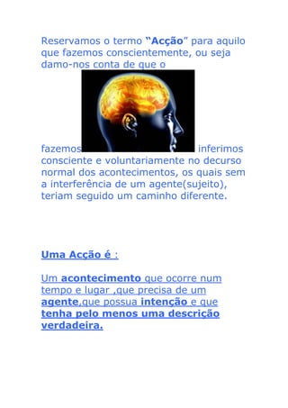 Reservamos o termo “Acção” para aquilo
que fazemos conscientemente, ou seja
damo-nos conta de que o
fazemos inferimos
consciente e voluntariamente no decurso
normal dos acontecimentos, os quais sem
a interferência de um agente(sujeito),
teriam seguido um caminho diferente.
Uma Acção é :
Um acontecimento que ocorre num
tempo e lugar ,que precisa de um
agente,que possua intenção e que
tenha pelo menos uma descrição
verdadeira.
 