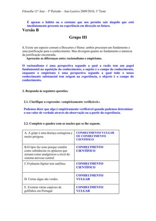 Filosofia 11º Ano – 3º Período – Ano Lectivo 2009/2010, 1º Teste
É apenas o hábito ou o costume que nos permite sair daquilo que está
imediatamente presente na experiência em direcção ao futuro.
Versão B
Grupo III
1. Existe um aspecto comum a Descartes e Hume: ambos procuram um fundamento e
uma justificação para o conhecimento. Mas divergem quanto ao fundamento e natureza
da justificação encontrada.
Apresente as diferenças entre racionalismo e empirismo.
O racionalismo é uma perspectiva segundo a qual a razão tem um papel
fundamental na aquisição do conhecimento, o sujeito é o campo do conhecimento,
enquanto o empirismo é uma perspectiva segundo a qual todo o nosso
conhecimento substancial tem origem na experiência, o objecto é o campo do
conhecimento.
2. Responda às seguintes questões.
2.1. Clarifique a expressão: «empiricamente verificável.»
Podemos dizer que algo é empiricamente verificável quando podemos determinar
o seu valor de verdade através da observação ou a partir da experiência.
2.2. Complete o quadro com as noções que se lhe seguem.
B.O ópio faz sono porque contêm
como substâncias os opiáceos que
actuam como analgésicos a nível do
sistema nervoso central.
CONHECIMENTO VULGAR
OU CONHECIMENTO
CIENTÍFICO
A. A gripe é uma doença contagiosa e
muito perigosa.
CONHECIMENTO
CIENTÍFICO
CONHECIMENTO
CIENTÍFICO
C.O planeta Júpiter tem satélites.
CONHECIMENTO
VULGAR
D. Certas algas são verdes.
CONHECIMENTO
VULGAR
E. Existem várias espécies de
golfinhos em Portugal.
 