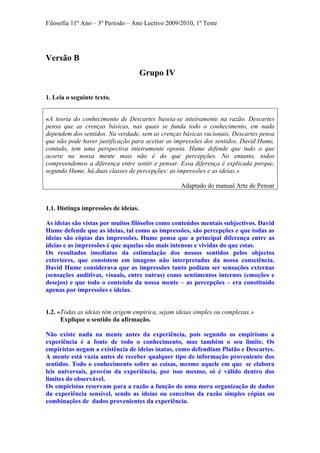 Filosofia 11º Ano – 3º Período – Ano Lectivo 2009/2010, 1º Teste
Versão B
Grupo IV
1. Leia o seguinte texto.
«A teoria do conhecimento de Descartes baseia-se inteiramente na razão. Descartes
pensa que as crenças básicas, nas quais se funda todo o conhecimento, em nada
dependem dos sentidos. Na verdade, sem as crenças básicas racionais, Descartes pensa
que não pode haver justificação para aceitar as impressões dos sentidos. David Hume,
contudo, tem uma perspectiva inteiramente oposta. Hume defende que tudo o que
ocorre na nossa mente mais não é do que percepções. No entanto, todos
compreendemos a diferença entre sentir e pensar. Essa diferença é explicada porque,
segundo Hume, há duas classes de percepções: as impressões e as ideias.»
Adaptado do manual Arte de Pensar
1.1. Distinga impressões de ideias.
As ideias são vistas por muitos filósofos como conteúdos mentais subjectivos. David
Hume defende que as ideias, tal como as impressões, são percepções e que todas as
ideias são cópias das impressões. Hume pensa que a principal diferença entre as
ideias e as impressões é que aquelas são mais intensas e vividas do que estas.
Os resultados imediatos da estimulação dos nossos sentidos pelos objectos
exteriores, que consistem em imagens não interpretadas da nossa consciência.
David Hume considerava que as impressões tanto podiam ser sensações externas
(sensações auditivas, visuais, entre outras) como sentimentos internos (emoções e
desejos) e que todo o conteúdo da nossa mente – as percepções – era constituído
apenas por impressões e ideias.
1.2. «Todas as ideias têm origem empírica, sejam ideias simples ou complexas.»
Explique o sentido da afirmação.
Não existe nada na mente antes da experiência, pois segundo os empirismo a
experiência é a fonte de todo o conhecimento, mas também o seu limite. Os
empiristas negam a existência de ideias inatas, como defendiam Platão e Descartes.
A mente está vazia antes de receber qualquer tipo de informação proveniente dos
sentidos. Todo o conhecimento sobre as coisas, mesmo aquele em que se elabora
leis universais, provém da experiência, por isso mesmo, só é válido dentro dos
limites do observável.
Os empiristas reservam para a razão a função de uma mera organização de dados
da experiência sensível, sendo as ideias ou conceitos da razão simples cópias ou
combinações de dados provenientes da experiência.
 
