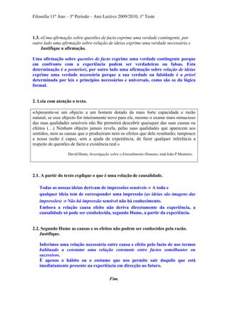 Filosofia 11º Ano – 3º Período – Ano Lectivo 2009/2010, 1º Teste
1.3. «Uma afirmação sobre questões de facto exprime uma verdade contingente, por
outro lado uma afirmação sobre relação de ideias exprime uma verdade necessária.»
Justifique a afirmação.
Uma afirmação sobre questões de facto exprime uma verdade contingente porque
em confronto com a experiência podem ser verdadeiras ou falsas. Esta
determinação é a posteriori, por outro lado uma afirmação sobre relação de ideias
exprime uma verdade necessária porque a sua verdade ou falsidade é a priori
determinada por leis e princípios necessários e universais, como são os da lógica
formal.
2. Leia com atenção o texto.
«Apresente-se um objecto a um homem dotado da mais forte capacidade e razão
natural; se esse objecto for inteiramente novo para ele, mesmo o exame mais minucioso
das suas qualidades sensíveis não lhe permitirá descobrir quaisquer das suas causas ou
efeitos (…) Nenhum objecto jamais revela, pelas suas qualidades que aparecem aos
sentidos, nem as causas que o produziram nem os efeitos que dele resultarão; tampouco
a nossa razão é capaz, sem a ajuda da experiência, de fazer qualquer inferência a
respeito de questões de facto e existência real.»
David Hume, Investigação sobre o Entendimento Humano, trad.João P.Monteiro
2.1. A partir do texto explique o que é uma relação de causalidade.
Todas as nossas ideias derivam de impressões sensíveis ⇒ A toda e
qualquer ideia tem de corresponder uma impressão (as ideias são imagens das
impressões) ⇒ Não há impressão sensível não há conhecimento.
Embora a relação causa efeito não deriva directamente da experiência, a
causalidade só pode ser estabelecida, segundo Hume, a partir da experiência.
2.2. Segundo Hume as causas e os efeitos não podem ser conhecidos pela razão.
Justifique.
Inferimos uma relação necessária entre causa e efeito pelo facto de nos termos
habituado a constatar uma relação constante entre factos semelhantes ou
sucessivos.
É apenas o hábito ou o costume que nos permite sair daquilo que está
imediatamente presente na experiência em direcção ao futuro.
Fim.
 