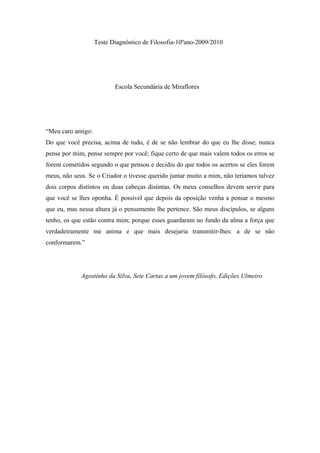 Teste Diagnóstico de Filosofia-10ºano-2009/2010
Escola Secundária de Miraflores
“Meu caro amigo:
Do que você precisa, acima de tudo, é de se não lembrar do que eu lhe disse; nunca
pense por mim, pense sempre por você; fique certo de que mais valem todos os erros se
forem cometidos segundo o que pensou e decidiu do que todos os acertos se eles forem
meus, não seus. Se o Criador o tivesse querido juntar muito a mim, não teríamos talvez
dois corpos distintos ou duas cabeças distintas. Os meus conselhos devem servir para
que você se lhes oponha. É possível que depois da oposição venha a pensar o mesmo
que eu, mas nessa altura já o pensamento lhe pertence. São meus discípulos, se alguns
tenho, os que estão contra mim; porque esses guardaram no fundo da alma a força que
verdadeiramente me anima e que mais desejaria transmitir-lhes: a de se não
conformarem.”
Agostinho da Silva, Sete Cartas a um jovem filósofo, Edições Ulmeiro
 