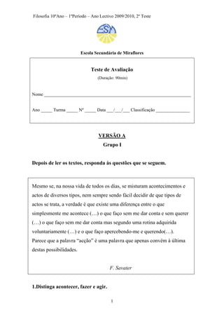 Filosofia 10ºAno – 1ºPeríodo – Ano Lectivo 2009/2010, 2º Teste
Escola Secundária de Miraflores
Teste de Avaliação
(Duração: 90min)
Nome _________________________________________________________________
Ano _____ Turma _____ Nº _____ Data ___/___/___ Classificação _______________
VERSÃO A
Grupo I
Depois de ler os textos, responda às questões que se seguem.
Mesmo se, na nossa vida de todos os dias, se misturam acontecimentos e
actos de diversos tipos, nem sempre sendo fácil decidir de que tipos de
actos se trata, a verdade é que existe uma diferença entre o que
simplesmente me acontece (…) o que faço sem me dar conta e sem querer
(…) o que faço sem me dar conta mas segundo uma rotina adquirida
voluntariamente (…) e o que faço apercebendo-me e querendo(…).
Parece que a palavra “acção” é uma palavra que apenas convém à última
destas possibilidades.
F. Savater
1.Distinga acontecer, fazer e agir.
1
 
