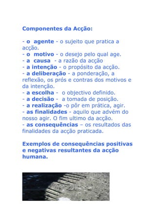 Componentes da Acção:
- o agente - o sujeito que pratica a
acção.
- o motivo - o desejo pelo qual age.
- a causa - a razão da acção
- a intenção - o propósito da acção.
- a deliberação - a ponderação, a
reflexão, os prós e contras dos motivos e
da intenção.
- a escolha - o objectivo definido.
- a decisão - a tomada de posição.
- a realização -o pôr em prática, agir.
- as finalidades - aquilo que advém do
nosso agir. O fim ultimo da acção.
- as consequências – os resultados das
finalidades da acção praticada.
Exemplos de consequências positivas
e negativas resultantes da acção
humana.
 
