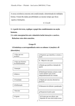 Filosofia 10ºAno – 1ºPeríodo – Ano Lectivo 2009/2010, 2º Teste
A nossa existência concreta está condicionada e determinada de múltiplas
formas. Foram-lhe dadas possibilidades ao mesmo tempo que ficou
sujeita a limitações.
E. Coreth
2. A partir do texto, explique o papel das condicionantes na acção
humana.
3.A rede conceptual do acto voluntário inclui intenções e motivos.
Relacione estes dois conceitos.
Grupo II
1.Estabeleça a correspondência entre as colunas A (noções) e B
(descrições).
1.Algo que nos
acontece
a) Propósito que identifica e orienta a
acção
b) Objectivo da acção
2.Algo que fazemos
involuntariamente
c) Razão que justifica a intenção do
agente
3.Intenção
d) Realização humana comum a todo
o reino animal e que ocorre
independentemente da vontade
4.Motivo
e) Opção por uma das alternativas
possíveis
5.Finalidade
6.Deliberação
f) Momento de reflexão e ponderação
7.Decisão
g) Responsável pela acção
h) Evento que nos afecta ,sem
depender de uma intervenção nossa
8.Agente
2
 