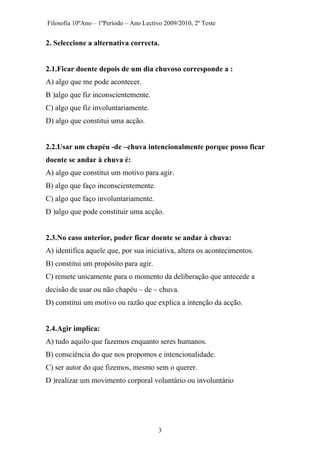 Filosofia 10ºAno – 1ºPeríodo – Ano Lectivo 2009/2010, 2º Teste
2. Seleccione a alternativa correcta.
2.1.Ficar doente depois de um dia chuvoso corresponde a :
A) algo que me pode acontecer.
B )algo que fiz inconscientemente.
C) algo que fiz involuntariamente.
D) algo que constitui uma acção.
2.2.Usar um chapéu -de –chuva intencionalmente porque posso ficar
doente se andar à chuva é:
A) algo que constitui um motivo para agir.
B) algo que faço inconscientemente.
C) algo que faço involuntariamente.
D )algo que pode constituir uma acção.
2.3.No caso anterior, poder ficar doente se andar à chuva:
A) identifica aquele que, por sua iniciativa, altera os acontecimentos.
B) constitui um propósito para agir.
C) remete unicamente para o momento da deliberação que antecede a
decisão de usar ou não chapéu – de – chuva.
D) constitui um motivo ou razão que explica a intenção da acção.
2.4.Agir implica:
A) tudo aquilo que fazemos enquanto seres humanos.
B) consciência do que nos propomos e intencionalidade.
C) ser autor do que fizemos, mesmo sem o querer.
D )realizar um movimento corporal voluntário ou involuntário
3
 