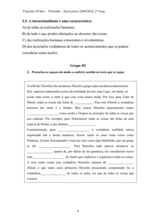 Filosofia 10ºAno – 1ºPeríodo – Ano Lectivo 2009/2010, 2º Teste
2.5. A intencionalidade é uma característica:
A) de todas as realizações humanas.
B) de tudo o que produz alterações no decorrer das coisas.
C) das realizações humanas conscientes e involuntárias.
D) das descrições verdadeiras de todos os acontecimentos que se podem
considerar como acções.
Grupo III
1. Preencha os espaços de modo a conferir sentido ao texto que se segue.
A reflexão filosófica dos primeiros filósofos gregos (pré-socráticos) demonstrou
dois aspectos importantes acerca da totalidade do real: uma é que , no fundo, só
existe uma coisa; a outra é que essa coisa nunca muda. Por isso, para Tales de
Mileto, todas as coisas são feitas de ____________. Para este filósofo a verdadeira
natureza dos entes é a fluidez. Mas, outros filósofos apresentaram outras
____________________ como sendo a Origem ou princípio de todas as coisas que
nos rodeiam. Por exemplo, para Anaxímenes todas as coisas são feitas de uma
espécie de bruma, a que chamou _________________.
Contrariamente, para ____________________ a verdadeira realidade estava
organizada sob a forma numérica. Assim, todos os entes eram vistos como
Números. Já para Anaximandro o real era visto como algo Indefinido, que em grego
se diz ____________________. .Para Heraclito tudo parecia acontecer ao
________________, apesar de, por detrás de tal aparência, ele considerasse haver
uma ____________________ de fundo que explicava e organizava todas as coisas.
A essa razão oculta mas verdadeira Heraclito chamou de ________________.
Afinal, o que todos estes primeiros filósofos procuraram compreender foi a
verdadeira________________ de todos os entes, ou seja de todas as coisas que
existem.
4
 
