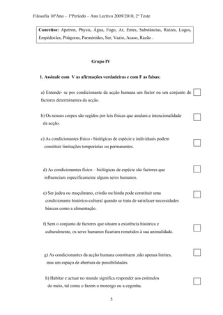 Filosofia 10ºAno – 1ºPeríodo – Ano Lectivo 2009/2010, 2º Teste
Conceitos: Apeiron, Physis, Água, Fogo, Ar, Entes, Substâncias, Raízes, Logos,
Empédocles, Pitágoras, Parménides, Ser, Vazio, Acaso, Razão .
Grupo IV
1. Assinale com V as afirmações verdadeiras e com F as falsas:
a) Entende- se por condicionante da acção humana um factor ou um conjunto de
factores determinantes da acção.
b) Os nossos corpos são regidos por leis físicas que anulam a intencionalidade
da acção.
c) As condicionantes físico - biológicas de espécie e individuais podem
constituir limitações temporárias ou permanentes.
d) As condicionantes físico – biológicas de espécie são factores que
influenciam especificamente alguns seres humanos.
e) Ser judeu ou muçulmano, cristão ou hindu pode constituir uma
condicionante histórico-cultural quando se trata de satisfazer necessidades
básicas como a alimentação.
f) Sem o conjunto de factores que situam a existência histórica e
culturalmente, os seres humanos ficariam remetidos à sua animalidade.
g) As condicionantes da acção humana constituem ,não apenas limites,
mas um espaço de abertura de possibilidades.
h) Habitar e actuar no mundo significa responder aos estímulos
do meio, tal como o fazem o morcego ou a cegonha.
5
 