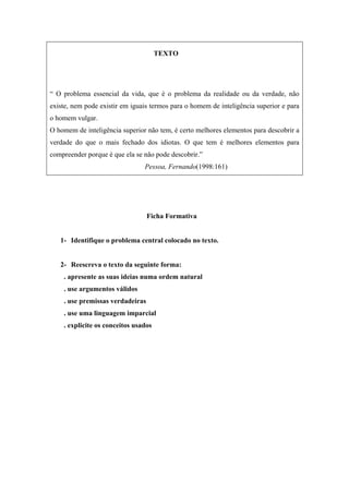 TEXTO
“ O problema essencial da vida, que é o problema da realidade ou da verdade, não
existe, nem pode existir em iguais termos para o homem de inteligência superior e para
o homem vulgar.
O homem de inteligência superior não tem, é certo melhores elementos para descobrir a
verdade do que o mais fechado dos idiotas. O que tem é melhores elementos para
compreender porque é que ela se não pode descobrir.”
Pessoa, Fernando(1998:161)
Ficha Formativa
1- Identifique o problema central colocado no texto.
2- Reescreva o texto da seguinte forma:
. apresente as suas ideias numa ordem natural
. use argumentos válidos
. use premissas verdadeiras
. use uma linguagem imparcial
. explicite os conceitos usados
 