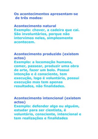 Os acontecimentos apresentam-se
de três modos:
Acontecimento natural
Exemplo: chover, a cadeira que cai.
São involuntários, porque não
intervimos neles, simplesmente
acontecem.
Acontecimento produzido (existem
actos)
Exemplo: a locomoção humana,
comer, passear, produzir uma obra
de arte, fazer um bolo. Possui
intenção e é consciente, tem
execução, logo é voluntário, possui
execução mas tem apenas
resultados, não finalidades.
Acontecimento intencional (existem
actos)
Exemplo: defender algo ou alguém,
estudar para ser cientista, é
voluntário, consciente, intencional e
tem realizações e finalidades
 