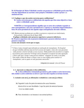 R: O Princípio da Maior Felicidade consiste em promover a felicidade geral como fim,
sem dar importância ao seu bem- estar próprio. Felicidade é assim o prazer e a
ausência de dor.
1.2. Explique o que são acções correctas para o utilitarismo?
R: Acções correctas para o utilitarismo são aquelas que têm como objectivo o bem
estar e a felicidade geral.
VERSÃO A: Consequencialismo significa que os actos são avaliados segundo as
suas consequências e um acto é permissível se e apenas se, maximiza imparcialmente o
bem. Os actos permissíveis são aqueles cujas consequências são mais valiosas.
1.3. Muitas pessoas acabam por escolher os prazeres corporais aos intelectuais.
Esta posição é diferente da de Stuart Mill.
Explique a distinção entre prazeres superiores e prazeres inferiores.
R: Prazeres superiores são os prazeres intelectuais e prazeres inferiores são os
prazeres corporais.
2.Leia com atenção o texto que se segue.
“ A Sara é uma cirurgiã especializada na realização de transplantes. No hospital
em que trabalha enfrenta uma terrível escassez de órgãos -cinco dos seus pacientes
estão prestes a morrer devido a essa escassez .Onde poderá ela encontrar os órgãos
necessários para salvá-los? O Jorge está no hospital a recuperar de uma operação.
A Sara sabe que o Jorge é uma pessoa solitária - ninguém vai sentir a sua falta.
Tem então a ideia de matar o Jorge e usar os seus órgãos para realizar os
transplantes ,sem os quais os seus pacientes morrerão.”
Adaptado do manual: Arte de Pensar
2. 1. Apresente as objecções à ética utilitarista.
R: A ética utilitarista é demasiado permissiva, pois conduz a actos incorrectos,
não conduz a actos conformes ao dever e por isso não respeita as normas morais.
3. Assinale com um V as afirmações verdadeiras e com um F as falsas:
A) Segundo Locke faz parte da natureza dos seres humanos
f
desenvolver as suas faculdades. Logo faz parte da natureza humana
viver na cidade-estado.
B) Para Aristóteles o ser humano é um animal político.
v
2
 