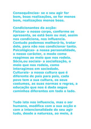 Consequências- se o seu agir for
bom, boas realizações, se for menos
bom, realizações menos boas.
Condicionantes da acção:
Físicas- o nosso corpo, conforme se
apresenta, se está bem ou mal, assim
nos condiciona, nos influencia.
Contudo podemos melhorá-lo, tratar
dele, para não nos condicionar tanto.
Psicológicas- a nossa personalidade,
o nosso carácter, o modo como
reagimos ao meio que nos rodeia.
Sócio,ou sociais- a socialização, o
meio que nos rodeia, como
interagimos em sociedade.
Culturais- a nossa cultura que é
diferente de país para país, cada
povo tem a sua cultura, os seus
costumes, as suas normas e regras, a
educação que nos é dada segue
caminhos diferentes em todo o lado.
Tudo isto nos influencia, mas o ser
humano, modifica com a sua acção e
com a intencionalidade do seu agir
tudo, desde a natureza, ao meio, à
 