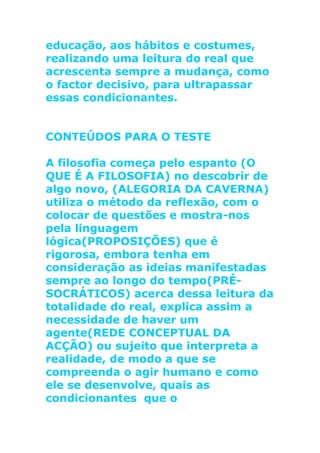 educação, aos hábitos e costumes,
realizando uma leitura do real que
acrescenta sempre a mudança, como
o factor decisivo, para ultrapassar
essas condicionantes.
CONTEÚDOS PARA O TESTE
A filosofia começa pelo espanto (O
QUE É A FILOSOFIA) no descobrir de
algo novo, (ALEGORIA DA CAVERNA)
utiliza o método da reflexão, com o
colocar de questões e mostra-nos
pela linguagem
lógica(PROPOSIÇÕES) que é
rigorosa, embora tenha em
consideração as ideias manifestadas
sempre ao longo do tempo(PRÉ-
SOCRÁTICOS) acerca dessa leitura da
totalidade do real, explica assim a
necessidade de haver um
agente(REDE CONCEPTUAL DA
ACÇÃO) ou sujeito que interpreta a
realidade, de modo a que se
compreenda o agir humano e como
ele se desenvolve, quais as
condicionantes que o
 