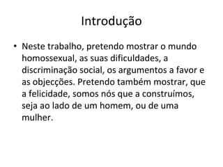 Introdução
• Neste trabalho, pretendo mostrar o mundo 
homossexual, as suas dificuldades, a 
discriminação social, os argumentos a favor e 
as objecções. Pretendo também mostrar, que 
a felicidade, somos nós que a construímos, 
seja ao lado de um homem, ou de uma 
mulher. 
 