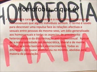 Homofobia, o que é? 
• Homofobia caracteriza o medo e o resultante desprezo pelos 
homossexuais que alguns indivíduos sentem. O termo é usado 
para descrever uma repulsa face às relações afectivas e 
sexuais entre pessoas do mesmo sexo, um ódio generalizado 
aos homossexuais e todos os aspectos do preconceito
heterossexista e da discriminação anti‐homossexual.  Apesar 
de a nossa sociedade ser democrática, liberal e de mente 
aberta, acarreta bastantes aborrecimentos. Todas as 
diferenças são quase abolidas ou no mínimo, abolidas pela 
maioria da população. 
 