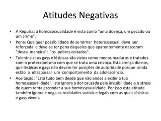Atitudes Negativas
• A Repulsa: a homossexualidade é vista como "uma doença, um pecado ou 
um crime".
• Pena: Qualquer possibilidade de se tornar  heterossexual  deve  ser  
reforçada  e deve‐se ter pena daqueles que aparentemente nasceram  
"dessa  maneira":  "os  pobres coitados".
• Tolerância: os gays e lésbicas são vistos como menos maduros e tratados 
com o proteccionismo com que se trata uma criança. Esta crença diz‐nos, 
que lésbicas e gays não devem ter posições de autoridade porque  ainda  
estão  a  ultrapassar  um  comportamento  da adolescência.
• Aceitação: "Está tudo bem desde que não andes a exibir a tua 
homossexualidade". Isto ignora a dor causada pela invisibilidade e o stress
de quem tenta esconder a sua homossexualidade. Por isso esta atitude 
também ignora e nega as realidades sociais e legais com as quais lésbicas 
e gays vivem.
 