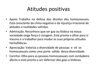 Atitudes positivas 
• Apoio: Trabalha  na  defesa  dos  direitos  dos  homossexuais. 
Está consciente do clima negativo e da injustiça irracional de 
atitudes e realidades sofridas.
• Admiração: Reconhece que ser gay ou lésbica na nossa 
sociedade exige força e coragem. Está pronto a olhar para si 
mesmo e a trabalhar para mudar as suas próprias atitudes
homofóbicas.
• Apreciação: Valoriza a diversidade de pessoas  e  vê  os 
homossexuais como uma parte  válida  dessa diversidade.
• Carinho: Olha para as pessoas homossexuais com verdadeiro 
afecto e está pronto a ser defensor dos gays e lésbicas.
 
