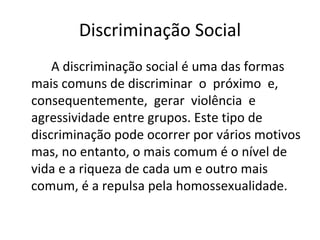 Discriminação Social
A discriminação social é uma das formas 
mais comuns de discriminar  o  próximo  e,  
consequentemente,  gerar  violência  e 
agressividade entre grupos. Este tipo de 
discriminação pode ocorrer por vários motivos 
mas, no entanto, o mais comum é o nível de 
vida e a riqueza de cada um e outro mais 
comum, é a repulsa pela homossexualidade.
 