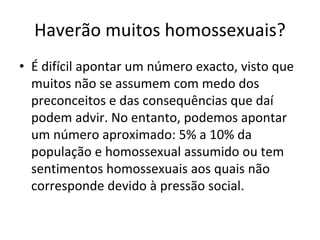 Haverão muitos homossexuais? 
• É difícil apontar um número exacto, visto que 
muitos não se assumem com medo dos 
preconceitos e das consequências que daí
podem advir. No entanto, podemos apontar 
um número aproximado: 5% a 10% da 
população e homossexual assumido ou tem 
sentimentos homossexuais aos quais não 
corresponde devido à pressão social. 
 