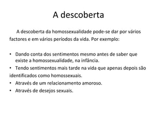 A descoberta 
A descoberta da homossexualidade pode‐se dar por vários 
factores e em vários períodos da vida. Por exemplo: 
• Dando conta dos sentimentos mesmo antes de saber que 
existe a homossexualidade, na infância. 
• Tendo sentimentos mais tarde na vida que apenas depois são 
identificados como homossexuais. 
• Através de um relacionamento amoroso.
• Através de desejos sexuais.
 
