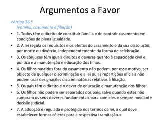 Argumentos a Favor 
«Artigo 36.º
(Família, casamento e filiação)
• 1. Todos têm o direito de constituir família e de contrair casamento em 
condições de plena igualdade.
• 2. A lei regula os requisitos e os efeitos do casamento e da sua dissolução, 
por morte ou divórcio, independentemente da forma de celebração. 
• 3. Os cônjuges têm iguais direitos e deveres quanto à capacidade civil e 
política e à manutenção e educação dos filhos. 
• 4. Os filhos nascidos fora do casamento não podem, por esse motivo, ser 
objecto de qualquer discriminação e a lei ou as repartições oficiais não 
podem usar designações discriminatórias relativas à filiação. 
• 5. Os pais têm o direito e o dever de educação e manutenção dos filhos. 
• 6. Os filhos não podem ser separados dos pais, salvo quando estes não 
cumpram os seus deveres fundamentais para com eles e sempre mediante 
decisão judicial. 
• 7. A adopção é regulada e protegida nos termos da lei, a qual deve 
estabelecer formas céleres para a respectiva tramitação.»
 