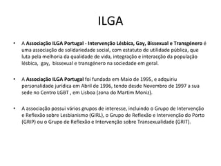 ILGA
• A Associação ILGA Portugal ‐ Intervenção Lésbica, Gay, Bissexual e Transgénero é
uma associação de solidariedade social, com estatuto de utilidade pública, que 
luta pela melhoria da qualidade de vida, integração e interacção da população 
lésbica, gay,  bissexual e transgénero na sociedade em geral.
• A Associação ILGA Portugal foi fundada em Maio de 1995, e adquiriu 
personalidade jurídica em Abril de 1996, tendo desde Novembro de 1997 a sua 
sede no Centro LGBT , em Lisboa (zona do Martim Moniz).
• A associação possui vários grupos de interesse, incluindo o Grupo de Intervenção 
e Reflexão sobre Lesbianismo (GIRL), o Grupo de Reflexão e Intervenção do Porto 
(GRIP) ou o Grupo de Reflexão e Intervenção sobre Transexualidade (GRIT).
 