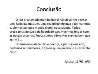 Conclusão
O tão proclamado mundo liberal não devia ser apenas 
uma fachada, mas sim, uma realidade efectiva e permanente 
e, além disso, esse mundo é uma necessidade. Todos 
precisamos de paz e de liberdade para vivermos felizes com 
as nossas escolhas. Todos somos diferentes e ainda bem que 
assim é …
Homossexualidade não é doença, e por isso mesmo, 
podemos ser melhores, e apoiar quem precisa, e eu acredito 
nisso!
Jessica, 11ºH1, nº8
 
